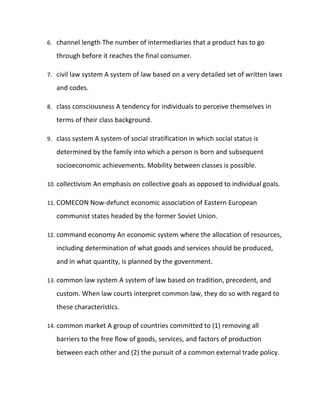 6. channel length The number of intermediaries that a product has to go

   through before it reaches the final consumer.

7. civil law system A system of law based on a very detailed set of written laws

   and codes.

8. class consciousness A tendency for individuals to perceive themselves in

   terms of their class background.

9. class system A system of social stratification in which social status is

   determined by the family into which a person is born and subsequent
   socioeconomic achievements. Mobility between classes is possible.

10. collectivism An emphasis on collective goals as opposed to individual goals.

11. COMECON Now-defunct economic association of Eastern European

   communist states headed by the former Soviet Union.

12. command economy An economic system where the allocation of resources,

   including determination of what goods and services should be produced,
   and in what quantity, is planned by the government.

13. common law system A system of law based on tradition, precedent, and

   custom. When law courts interpret common law, they do so with regard to
   these characteristics.

14. common market A group of countries committed to (1) removing all

   barriers to the free flow of goods, services, and factors of production
   between each other and (2) the pursuit of a common external trade policy.
 