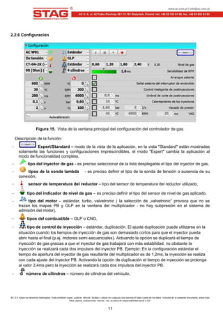 AC S.A. todos los derechos restringidos. Está prohibido copiar, publicar, difundir, facilitar o utilizar en cualquier otra manera el total o parte de los datos incluidos en el presente documento, sobre todo
fotos, planos, ilustraciones, marcas , etc. so pena de responsabilidad penal o civil.
11
2.2.6 Configuración
Figura 15. Vista de la ventana principal del configuración del controlador de gas.
Descripción de la función:
Expert/Standard – modo de la vista de la aplicación, en la vista "Standard" están mostradas
solamente las funciones y configuraciones imprescindibles, el modo "Expert" cambia la aplicación al
modo de funcionalidad completa,
tipo del inyector de gas - es preciso seleccionar de la lista desplegable el tipo del inyector de gas,
tipos de la sonda lambda - es preciso definir el tipo de la sonda de tensión o ausencia de su
conexión,
sensor de temperatura del reductor – tipo del sensor de temperatura del reductor utilizado,
tipo del indicador de nivel de gas – es preciso definir el tipo del sensor de nivel de gas aplicado,
tipo del motor – estándar, turbo, valvetronic ( la selección de „valvetronic” provoca que no se
trazan los mapas PB y GLP en la ventana del multiplicador - no hay subpresión en el sistema de
admisión del motor),
tipos del combustible – GLP o CNG,
tipo de control de inyección – estándar, duplicación. El ajuste duplicación puede utilizarse en la
situación cuando los tiempos de inyección de gas son demasiado cortos para que el inyector pueda
abrir hasta el final (p.ej. motores semi-secuenciales). Activando la opción se duplicará el tiempo de
inyección de gas gracias a que el inyector de gas trabajará con más estabilidad, no obstante la
inyección se realizará cada dos impulsos del inyector PB. Ejemplo: En la configuración estándar el
tiempo de apertura del inyector de gas resultante del multiplicador es de 1,2ms, la inyección se realiza
con cada ajuste del inyector PB. Activando la opción de duplicación el tiempo de inyección se prolonga
al valor 2,4ms pero la inyección se realizará cada dos impulsos del inyector PB.
número de cilindros – número de cilindros del vehículo,
 