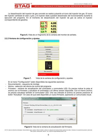 AC S.A. todos los derechos restringidos. Está prohibido copiar, publicar, difundir, facilitar o utilizar en cualquier otra manera el total o parte de los datos incluidos en el presente documento, sobre todo
fotos, planos, ilustraciones, marcas , etc. so pena de responsabilidad penal o civil.
6
La desactivación del inyector de gas concreto se realiza pulsando el icono del inyector de gas. El icono
del inyector cambiará el color a gris y el inyector dado quedará desactivado del funcionamiento durante la
ejecución del programa. En el momento de desactivación del inyector de gas se activa el inyector
correspondiente de gasolina.
Figura 6. Vista de un fragmento de la ventana del monitor de señales.
2.2.2 Ventana de configuración y ajustes
Figura 7. Vista de la ventana de configuración y ajustes.
En el menú "Configuración" están disponibles las siguientes opciones:
Documentación - esquema de montaje
Idioma - selección del idioma de control del programa
Firmware - ventana de actualización del controlador y conmutador LED. Es preciso indicar la pista al
archivo con el firmware y actualizar el controlador a la última versión disponible. Con el mismo archivo
es preciso actualizar también el conmutador LED. Una vez indicado el archivo es preciso presionar el
botón "Actualizar". En caso de que esté disponible un nuevo firmware, aparecerá un comunicado visual.
Figura 8. Vista de la ventana de actualización del firmware.
 