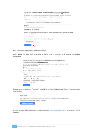 19 OFICINA MÓVIL - Manual de uso avanzado de la aplicación Gmail
Para avanzar con el proceso, pulsamos “Continuar”.
Ahora Gmail nos va a pedir una serie de datos sobre la dirección en la que se guardará la
contraseña:
En este punto, si pulsamos “Continuar”, nos dirán si los datos de autentificación del correo remitente
son correctos:
En este ejemplo todo es correcto. Presionando sobre “Restablecer contraseña” continuamos con el
proceso.
 