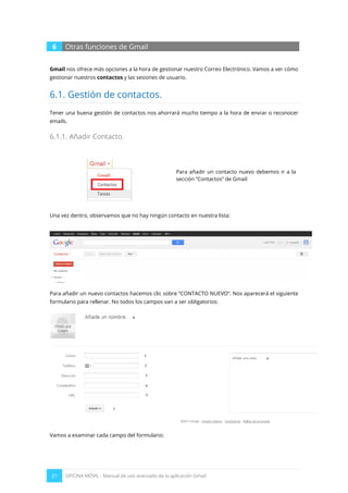 21 OFICINA MÓVIL - Manual de uso avanzado de la aplicación Gmail
6 Otras funciones de Gmail
Gmail nos ofrece más opciones a la hora de gestionar nuestro Correo Electrónico. Vamos a ver cómo
gestionar nuestros contactos y las sesiones de usuario.
6.1. Gestión de contactos.
Tener una buena gestión de contactos nos ahorrará mucho tiempo a la hora de enviar o reconocer
emails.
6.1.1. Añadir Contacto.
Para añadir un contacto nuevo debemos ir a la
sección “Contactos” de Gmail
Una vez dentro, observamos que no hay ningún contacto en nuestra lista:
Para añadir un nuevo contactos hacemos clic sobre “CONTACTO NUEVO”. Nos aparecerá el siguiente
formulario para rellenar. No todos los campos van a ser obligatorios:
Vamos a examinar cada campo del formulario:
 