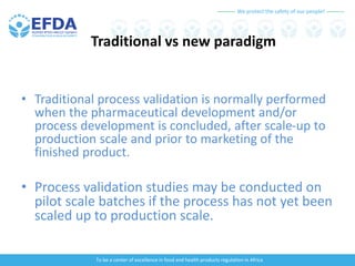 We protect the safety of our people!
To be a center of excellence in food and health products regulation in Africa
Traditional vs new paradigm
• Traditional process validation is normally performed
when the pharmaceutical development and/or
process development is concluded, after scale-up to
production scale and prior to marketing of the
finished product.
• Process validation studies may be conducted on
pilot scale batches if the process has not yet been
scaled up to production scale.
 