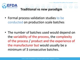 We protect the safety of our people!
To be a center of excellence in food and health products regulation in Africa
Traditional vs new paradigm
• Formal process validation studies to be
conducted on production scale batches
• The number of batches used would depend on
the variability of the process, the complexity
of the process / product and the experience of
the manufacturer but would usually be a
minimum of 3 consecutive batches.
 
