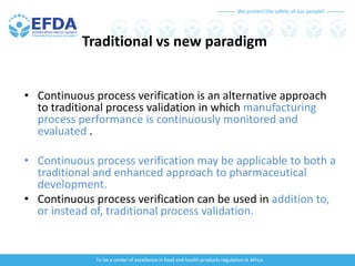 We protect the safety of our people!
To be a center of excellence in food and health products regulation in Africa
Traditional vs new paradigm
• Continuous process verification is an alternative approach
to traditional process validation in which manufacturing
process performance is continuously monitored and
evaluated .
• Continuous process verification may be applicable to both a
traditional and enhanced approach to pharmaceutical
development.
• Continuous process verification can be used in addition to,
or instead of, traditional process validation.
 