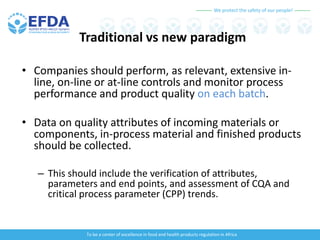 We protect the safety of our people!
To be a center of excellence in food and health products regulation in Africa
Traditional vs new paradigm
• Companies should perform, as relevant, extensive in-
line, on-line or at-line controls and monitor process
performance and product quality on each batch.
• Data on quality attributes of incoming materials or
components, in-process material and finished products
should be collected.
– This should include the verification of attributes,
parameters and end points, and assessment of CQA and
critical process parameter (CPP) trends.
 
