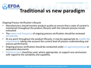We protect the safety of our people!
To be a center of excellence in food and health products regulation in Africa
Traditional vs new paradigm
Ongoing Process Verification Lifecycle
• Manufacturers should monitor product quality to ensure that a state of control is
maintained throughout the product lifecycle with the relevant process trends
evaluated.
• The extent and frequency of ongoing process verification should be reviewed
periodically.
• At any point throughout the product lifecycle, it may be appropriate to modify the
requirements taking into account the current level of process understanding and
process performance.
• Ongoing process verification should be conducted under an approved protocol or
equivalent documents
• Statistical tools should be used, where appropriate, to support any conclusions
with regard to the variability and capability.
 