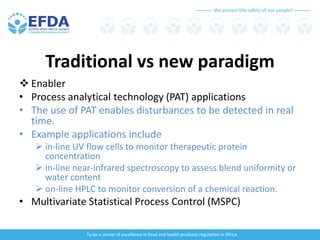 We protect the safety of our people!
To be a center of excellence in food and health products regulation in Africa
Traditional vs new paradigm
 Enabler
• Process analytical technology (PAT) applications
• The use of PAT enables disturbances to be detected in real
time.
• Example applications include
 in-line UV flow cells to monitor therapeutic protein
concentration
 in-line near-infrared spectroscopy to assess blend uniformity or
water content
 on-line HPLC to monitor conversion of a chemical reaction.
• Multivariate Statistical Process Control (MSPC)
 