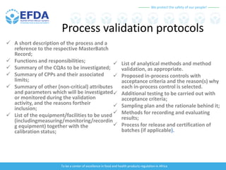 We protect the safety of our people!
To be a center of excellence in food and health products regulation in Africa
Process validation protocols
 A short description of the process and a
reference to the respective MasterBatch
Record;
 Functions and responsibilities;
 Summary of the CQAs to be investigated;
 Summary of CPPs and their associated
limits;
 Summary of other (non-critical) attributes
and parameters which will be investigated
or monitored during the validation
activity, and the reasons fortheir
inclusion;
 List of the equipment/facilities to be used
(includingmeasuring/monitoring/recordin
g equipment) together with the
calibration status;
 List of analytical methods and method
validation, as appropriate.
 Proposed in-process controls with
acceptance criteria and the reason(s) why
each in-process control is selected.
 Additional testing to be carried out with
acceptance criteria;
 Sampling plan and the rationale behind it;
 Methods for recording and evaluating
results;
 Process for release and certification of
batches (if applicable).
 