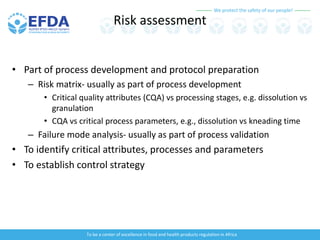 We protect the safety of our people!
To be a center of excellence in food and health products regulation in Africa
Risk assessment
• Part of process development and protocol preparation
– Risk matrix- usually as part of process development
• Critical quality attributes (CQA) vs processing stages, e.g. dissolution vs
granulation
• CQA vs critical process parameters, e.g., dissolution vs kneading time
– Failure mode analysis- usually as part of process validation
• To identify critical attributes, processes and parameters
• To establish control strategy
 