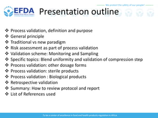 We protect the safety of our people!
To be a center of excellence in food and health products regulation in Africa
Presentation outline
 Process validation, definition and purpose
 General principle
 Traditional vs new paradigm
 Risk assessment as part of process validation
 Validation scheme: Monitoring and Sampling
 Specific topics: Blend uniformity and validation of compression step
 Process validation: other dosage forms
 Process validation: sterile products
 Process validation : Biological products
 Retrospective validation
 Summary: How to review protocol and report
 List of References used
 
