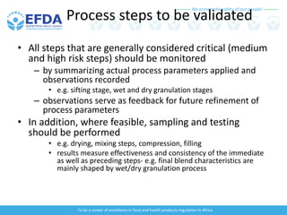 We protect the safety of our people!
To be a center of excellence in food and health products regulation in Africa
Process steps to be validated
• All steps that are generally considered critical (medium
and high risk steps) should be monitored
– by summarizing actual process parameters applied and
observations recorded
• e.g. sifting stage, wet and dry granulation stages
– observations serve as feedback for future refinement of
process parameters
• In addition, where feasible, sampling and testing
should be performed
• e.g. drying, mixing steps, compression, filling
• results measure effectiveness and consistency of the immediate
as well as preceding steps- e.g. final blend characteristics are
mainly shaped by wet/dry granulation process
 