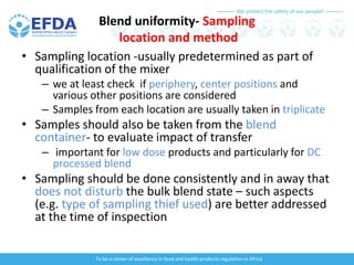 We protect the safety of our people!
To be a center of excellence in food and health products regulation in Africa
Blend uniformity- Sampling
location and method
• Sampling location -usually predetermined as part of
qualification of the mixer
– we at least check if periphery, center positions and
various other positions are considered
– Samples from each location are usually taken in triplicate
• Samples should also be taken from the blend
container- to evaluate impact of transfer
– important for low dose products and particularly for DC
processed blend
• Sampling should be done consistently and in away that
does not disturb the bulk blend state – such aspects
(e.g. type of sampling thief used) are better addressed
at the time of inspection
 