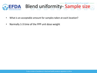 We protect the safety of our people!
To be a center of excellence in food and health products regulation in Africa
Blend uniformity- Sample size
• What is an acceptable amount for samples taken at each location?
• Normally 1-3 time of the FPP unit dose weight
 
