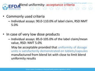 We protect the safety of our people!
To be a center of excellence in food and health products regulation in Africa
Blend uniformity- acceptance criteria
• Commonly used criteria
– Individual assays: 90.0-110.0% of label claim, RSD NMT
5.0%
• In case of very low dose products
– Individual assays: 85.0-105.0% of the label claim/mean
value, RSD: NMT 5.0%
May be acceptable provided that uniformity of dosage
units is satisfactorily demonstrated on tablets/capsules
manufactured from blend lot with close to limit blend
uniformity results
 