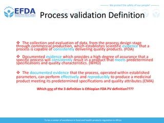 We protect the safety of our people!
To be a center of excellence in food and health products regulation in Africa
Process validation Definition
 The collection and evaluation of data, from the process design stage
through commercial production, which establishes scientific evidence that a
process is capable of consistently delivering quality products. (FDA)
 Documented evidence which provides a high degree of assurance that a
specific process will consistently result in a product that meets predetermined
specifications and quality characteristics. (WHO)
 The documented evidence that the process, operated within established
parameters, can perform effectively and reproducibly to produce a medicinal
product meeting its predetermined specifications and quality attributes.(EMA)
Which one of the 3 definition is Ethiopian FDA PV definition????
 