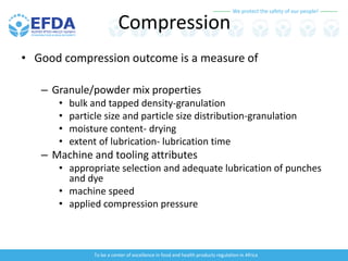 We protect the safety of our people!
To be a center of excellence in food and health products regulation in Africa
Compression
• Good compression outcome is a measure of
– Granule/powder mix properties
• bulk and tapped density-granulation
• particle size and particle size distribution-granulation
• moisture content- drying
• extent of lubrication- lubrication time
– Machine and tooling attributes
• appropriate selection and adequate lubrication of punches
and dye
• machine speed
• applied compression pressure
 