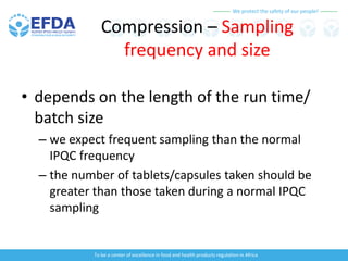 We protect the safety of our people!
To be a center of excellence in food and health products regulation in Africa
Compression – Sampling
frequency and size
• depends on the length of the run time/
batch size
– we expect frequent sampling than the normal
IPQC frequency
– the number of tablets/capsules taken should be
greater than those taken during a normal IPQC
sampling
 