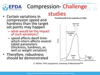 We protect the safety of our people!
To be a center of excellence in food and health products regulation in Africa
Compression- Challenge
studies
• Certain variations in
compression speed and
hardness than the target
set points may happen
– what would be the impact
of such variations?
– speed affects dwell time-
which intern affects several
tablet parameters
(thickness, hardness, as
well as weight variation)
• Therefore, robustness
should be demonstrated
C. Morten, PIAT programme, University of Manchester
 