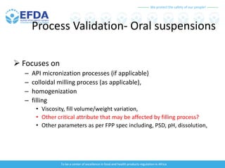 We protect the safety of our people!
To be a center of excellence in food and health products regulation in Africa
Process Validation- Oral suspensions
 Focuses on
– API micronization processes (if applicable)
– colloidal milling process (as applicable),
– homogenization
– filling
• Viscosity, fill volume/weight variation,
• Other critical attribute that may be affected by filling process?
• Other parameters as per FPP spec including, PSD, pH, dissolution,
 