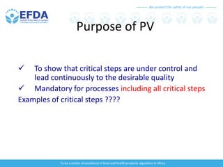 We protect the safety of our people!
To be a center of excellence in food and health products regulation in Africa
Purpose of PV
 To show that critical steps are under control and
lead continuously to the desirable quality
 Mandatory for processes including all critical steps
Examples of critical steps ????
 