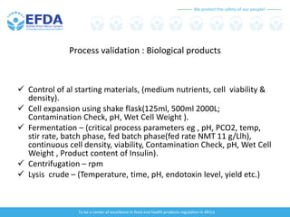 We protect the safety of our people!
To be a center of excellence in food and health products regulation in Africa
Process validation : Biological products
 Control of al starting materials, (medium nutrients, cell viability &
density).
 Cell expansion using shake flask(125ml, 500ml 2000L;
Contamination Check, pH, Wet Cell Weight ).
 Fermentation – (critical process parameters eg , pH, PCO2, temp,
stir rate, batch phase, fed batch phase(fed rate NMT 11 g/Llh),
continuous cell density, viability, Contamination Check, pH, Wet Cell
Weight , Product content of Insulin).
 Centrifugation – rpm
 Lysis crude – (Temperature, time, pH, endotoxin level, yield etc.)
 