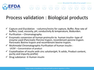 We protect the safety of our people!
To be a center of excellence in food and health products regulation in Africa
Process validation : Biological products
 Capture and Elucidation –columns/resins for capture, Buffer, flow rate of
buffers, Load, viscosity, pH, conductivity & temperature, Bioburden.
 Purification – Chromatography
 Enzymatic conversion of human proinsulin to human insulin– type of
enzyme used (Pancreatic Porcine trypsin, recombinant porcine trypsin.
Pancreatic Bovine trypsin and recombinant bovine trypsin.
 Multimodal Chromatographic Purification of human insulin :
UF/DF – Concentration of product
 Crystallization of insulin with zinc solution(pH, % solids, Product content,
purity and impurity profile)
 Drug substance → Human insulin
 