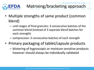We protect the safety of our people!
To be a center of excellence in food and health products regulation in Africa
Matrixing/bracketing approach
• Multiple strengths of same product (common
blend)
– until stages of final granules: 3 consecutive batches of the
common blend (instead of 3 separate blend batches for
each strength)
– compression: 3 consecutive batches of each strength
• Primary packaging of tablet/capsule products
– blistering of hygroscopic or moisture sensitive products
however should always be individually validated
 
