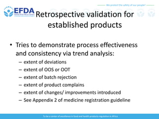 We protect the safety of our people!
To be a center of excellence in food and health products regulation in Africa
Retrospective validation for
established products
• Tries to demonstrate process effectiveness
and consistency via trend analysis:
– extent of deviations
– extent of OOS or OOT
– extent of batch rejection
– extent of product complains
– extent of changes/ improvements introduced
– See Appendix 2 of medicine registration guideline
 