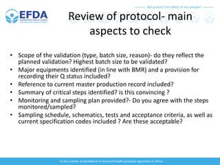 We protect the safety of our people!
To be a center of excellence in food and health products regulation in Africa
Review of protocol- main
aspects to check
• Scope of the validation (type, batch size, reason)- do they reflect the
planned validation? Highest batch size to be validated?
• Major equipments identified (in line with BMR) and a provision for
recording their Q status included?
• Reference to current master production record included?
• Summary of critical steps identified? is this convincing ?
• Monitoring and sampling plan provided?- Do you agree with the steps
monitored/sampled?
• Sampling schedule, schematics, tests and acceptance criteria, as well as
current specification codes included ? Are these acceptable?
 