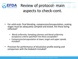 We protect the safety of our people!
To be a center of excellence in food and health products regulation in Africa
Review of protocol- main
aspects to check-cont.
• For solid orals: final blending, compression/encapsulation, coating
stages must be adequately sampled and tested. Are these being
reflected?
– Blend uniformity: Sampling schemes and blend uniformity
acceptance criteria specified? Are these acceptable?
– Compression/encapsulation at lower, target and upper speeds
included?
• Provision for performance of dissolution profile testing and
comparison with the biobatch included?
 