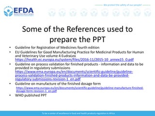 We protect the safety of our people!
To be a center of excellence in food and health products regulation in Africa
Some of the References used to
prepare the PPT
• Guideline for Registration of Medicines fourth edition
• EU Guidelines for Good Manufacturing Practice for Medicinal Products for Human
and Veterinary Use volume 4 EudraLex
https://health.ec.europa.eu/system/files/2016-11/2015-10_annex15_0.pdf
• Guideline on process validation for finished products - information and data to be
provided in regulatory submissions
https://www.ema.europa.eu/en/documents/scientific-guideline/guideline-
process-validation-finished-products-information-and-data-be-provided-
regulatory-submissions-revision-1_en.pdf
• Guideline on manufacture of the finished dosage form
https://www.ema.europa.eu/en/documents/scientific-guideline/guideline-manufacture-finished-
dosage-form-revision-1_en.pdf
• WHO published PPT
 