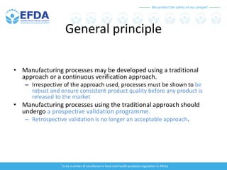 We protect the safety of our people!
To be a center of excellence in food and health products regulation in Africa
General principle
• Manufacturing processes may be developed using a traditional
approach or a continuous verification approach.
– Irrespective of the approach used, processes must be shown to be
robust and ensure consistent product quality before any product is
released to the market
• Manufacturing processes using the traditional approach should
undergo a prospective validation programme.
– Retrospective validation is no longer an acceptable approach.
 