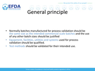 We protect the safety of our people!
To be a center of excellence in food and health products regulation in Africa
General principle
• Normally batches manufactured for process validation should be
the same size as the intended commercial scale batches and the use
of any other batch sizes should be justified
• Equipment, facilities, utilities and systems used for process
validation should be qualified.
• Test methods should be validated for their intended use.
 
