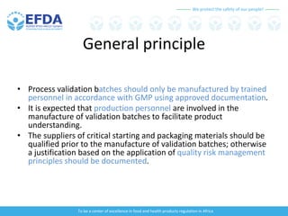 We protect the safety of our people!
To be a center of excellence in food and health products regulation in Africa
General principle
• Process validation batches should only be manufactured by trained
personnel in accordance with GMP using approved documentation.
• It is expected that production personnel are involved in the
manufacture of validation batches to facilitate product
understanding.
• The suppliers of critical starting and packaging materials should be
qualified prior to the manufacture of validation batches; otherwise
a justification based on the application of quality risk management
principles should be documented.
 