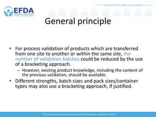 We protect the safety of our people!
To be a center of excellence in food and health products regulation in Africa
General principle
• For process validation of products which are transferred
from one site to another or within the same site, the
number of validation batches could be reduced by the use
of a bracketing approach.
– However, existing product knowledge, including the content of
the previous validation, should be available.
• Different strengths, batch sizes and pack sizes/container
types may also use a bracketing approach, if justified.
 