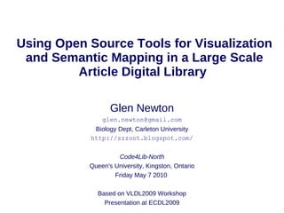 Using Open Source Tools for Visualization
 and Semantic Mapping in a Large Scale
         Article Digital Library

                  Glen Newton
               glen.newton@gmail.com
            Biology Dept, Carleton University
           http://zzzoot.blogspot.com/

                    Code4Lib-North
           Queen's University, Kingston, Ontario
                   Friday May 7 2010

             Based on VLDL2009 Workshop
               Presentation at ECDL2009
 