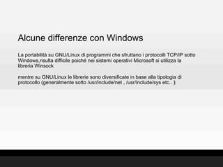 Alcune differenze con Windows
La portabilità su GNU/Linux di programmi che sfruttano i protocolli TCP/IP sotto
Windows,risulta difficile poiché nei sistemi operativi Microsoft si utilizza la
libreria Winsock

mentre su GNU/Linux le librerie sono diversificate in base alla tipologia di
protocollo (generalmente sotto /usr/include/net , /usr/include/sys etc.. )‫‏‬
 