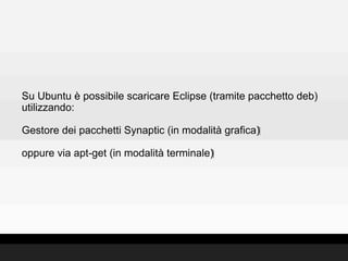 Su Ubuntu è possibile scaricare Eclipse (tramite pacchetto deb)
utilizzando:

Gestore dei pacchetti Synaptic (in modalità grafica)‫‏‬

oppure via apt-get (in modalità terminale)‫‏‬
 