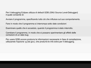 Per il debugging Eclipse utilizza di default GDB (GNU Source Level-Debugger)‫‏‬
il quale consente di:

Avviare il programma, specificando tutto ciò che influisce sul suo comportamento.

Fare in modo che il programma si interrompa sotto date condizioni

Esaminare quello che è accaduto, quando il programma è stato interrotto.

Cambiare il programma, in modo che si possano sperimentare gli effetti delle
correzioni di un dato bug

Per usare GDB occore produrre le informazioni necessarie in fase di compilazione,
utilizzando l'opzione -g (da gcc), che produrrà le info extra per il debugging.
 