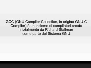 GCC (GNU Compiler Collection, in origine GNU C
  Compiler) è un insieme di compilatori creato
      inizialmente da Richard Stallman
        come parte del Sistema GNU
 