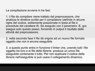 La compilazione avviene in tre fasi:

1. il file da compilare viene trattato dal preprocessore, che
analizza le direttive scritte per il compilatore (definite in alcune
righe del codice, solitamente posizionate in testa al file e
precedute dal carattere #). Se eseguito con il parametro -E, gcc
esegue solo questo passo, fornendo in output il risultato delle
attività del preprocessore.

2. nella seconda fase il file dà origine ad un nuovo file formato
oggetto che non è ancora eseguibile

3. a questo punto entra in funzione il linker che, unendo tutti i file
oggetto tra loro e ai file delle librerie, produce un unico file
eseguibile contenente il tutto. Per non duplicare il codice delle
librerie nell'eseguibile si può usare il collegamento dinamico.
 