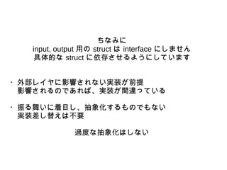 ちなみに
input, output 用の struct は interface にしません
具体的な struct に依存させるようにしています
・外部レイヤに影響されない実装が前提
　影響されるのであれば、実装が間違っている
・振る舞いに着目し、抽象化するものでもない
　実装差し替えは不要
過度な抽象化はしない
 