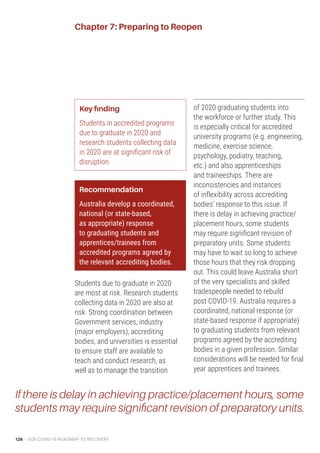 126 – GO8 COVID-19 ROADMAP TO RECOVERY
Chapter 7: Preparing to Reopen
Key finding
Students in accredited programs
due to graduate in 2020 and
research students collecting data
in 2020 are at significant risk of
disruption.
Recommendation
Australia develop a coordinated,
national (or state-based,
as appropriate) response
to graduating students and
apprentices/trainees from
accredited programs agreed by
the relevant accrediting bodies.
Students due to graduate in 2020
are most at risk. Research students
collecting data in 2020 are also at
risk. Strong coordination between
Government services, industry
(major employers), accrediting
bodies, and universities is essential
to ensure staff are available to
teach and conduct research, as
well as to manage the transition
of 2020 graduating students into
the workforce or further study. This
is especially critical for accredited
university programs (e.g. engineering,
medicine, exercise science,
psychology, podiatry, teaching,
etc.) and also apprenticeships
and traineeships. There are
inconsistencies and instances
of inflexibility across accrediting
bodies’ response to this issue. If
there is delay in achieving practice/
placement hours, some students
may require significant revision of
preparatory units. Some students
may have to wait so long to achieve
those hours that they risk dropping
out. This could leave Australia short
of the very specialists and skilled
tradespeople needed to rebuild
post COVID-19. Australia requires a
coordinated, national response (or
state-based response if appropriate)
to graduating students from relevant
programs agreed by the accrediting
bodies in a given profession. Similar
considerations will be needed for final
year apprentices and trainees.
If there is delay in achieving practice/placement hours, some
students may require significant revision of preparatory units.
 