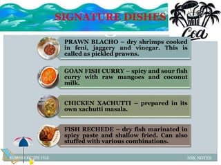 SIGNATURE DISHES
NSK NOTESKUMARS RECIPE FILE
PRAWN BLACHO – dry shrimps cooked
in feni, jaggery and vinegar. This is
called as pickled prawns.
GOAN FISH CURRY – spicy and sour fish
curry with raw mangoes and coconut
milk.
CHICKEN XACHUTTI – prepared in its
own xachutti masala.
FISH RECHEDE – dry fish marinated in
spicy paste and shallow fried. Can also
stuffed with various combinations.
 