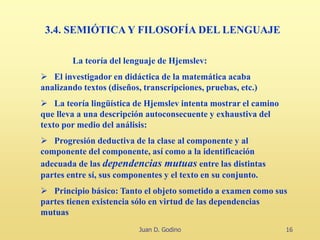 Juan D. Godino 16
3.4. SEMIÓTICA Y FILOSOFÍA DEL LENGUAJE
La teoría del lenguaje de Hjemslev:
 El investigador en didáctica de la matemática acaba
analizando textos (diseños, transcripciones, pruebas, etc.)
 La teoría lingüística de Hjemslev intenta mostrar el camino
que lleva a una descripción autoconsecuente y exhaustiva del
texto por medio del análisis:
 Progresión deductiva de la clase al componente y al
componente del componente, así como a la identificación
adecuada de las dependencias mutuas entre las distintas
partes entre sí, sus componentes y el texto en su conjunto.
 Principio básico: Tanto el objeto sometido a examen como sus
partes tienen existencia sólo en virtud de las dependencias
mutuas
 