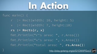func main() {
r := Rect{width: 10, height: 5}
x := Rect{width: 7, height:10}
rs := Rects{r, x}
fmt.Println("r's area: ", r.Area())
fmt.Println("x's area: ", x.Area())
fmt.Println("total area: ", rs.Area())
}
In Action
http://play.golang.org/p/G1OWXPGvc3
 