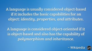 – Wikipedia
A language is usually considered object-based
if it includes the basic capabilities for an
object: identity, properties, and attributes.
 
A language is considered object-oriented if it
is object-based and also has the capability of
polymorphism and inheritance.
 