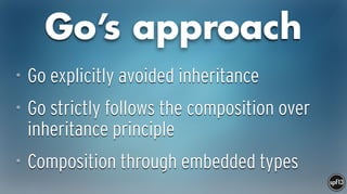 Go’s approach
• Go explicitly avoided inheritance
• Go strictly follows the composition over
inheritance principle
• Composition through embedded types
 