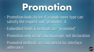 Promotion
• Promotion looks to see if a single inner type can
satisify the request and “promotes” it
• Embedded fields & methods are “promoted”
• Promotion only occurs during usage, not declaration
• Promoted methods are considered for interface
adherance
 