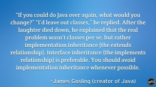 –James Gosling (creator of Java)
“If you could do Java over again, what would you
change?” “I’d leave out classes,” he replied. After the
laughter died down, he explained that the real
problem wasn’t classes per se, but rather
implementation inheritance (the extends
relationship). Interface inheritance (the implements
relationship) is preferable. You should avoid
implementation inheritance whenever possible.
 